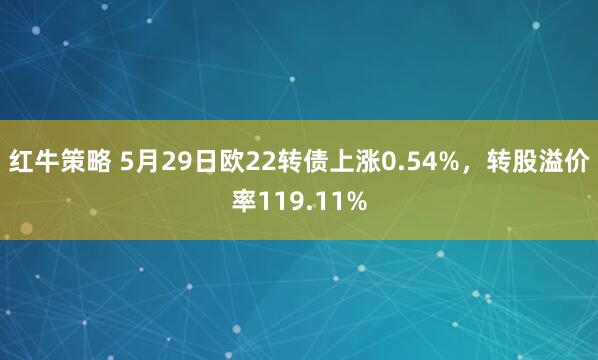 红牛策略 5月29日欧22转债上涨0.54%，转股溢价率119.11%