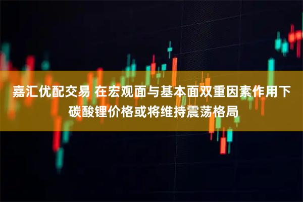 嘉汇优配交易 在宏观面与基本面双重因素作用下 碳酸锂价格或将维持震荡格局