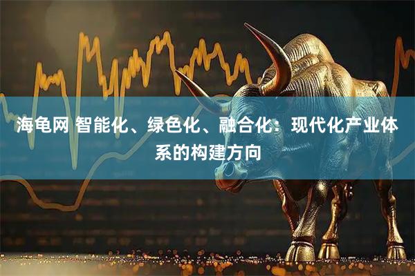 海龟网 智能化、绿色化、融合化：现代化产业体系的构建方向