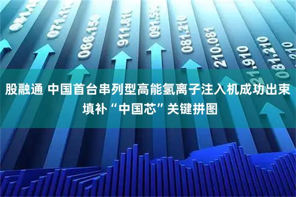 股融通 中国首台串列型高能氢离子注入机成功出束 填补“中国芯”关键拼图