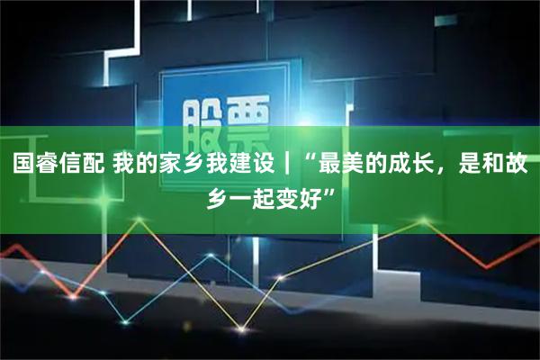 国睿信配 我的家乡我建设｜“最美的成长，是和故乡一起变好”