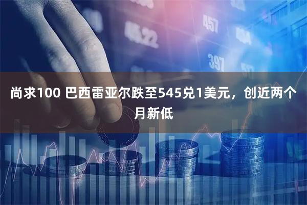 尚求100 巴西雷亚尔跌至545兑1美元，创近两个月新低