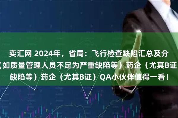 奕汇网 2024年，省局：飞行检查缺陷汇总及分析：75%为严重缺陷（如质量管理人员不足为严重缺陷等）药企（尤其B证）QA小伙伴值得一看！