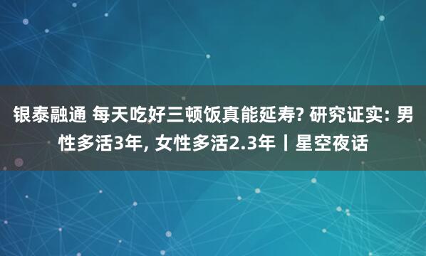 银泰融通 每天吃好三顿饭真能延寿? 研究证实: 男性多活3年, 女性多活2.3年丨星空夜话