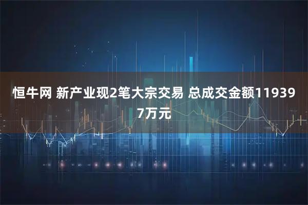 恒牛网 新产业现2笔大宗交易 总成交金额119397万元