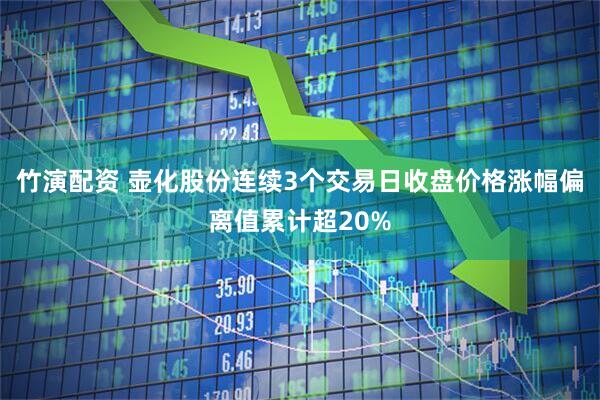 竹演配资 壶化股份连续3个交易日收盘价格涨幅偏离值累计超20%