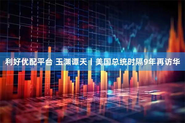 利好优配平台 玉渊谭天丨美国总统时隔9年再访华